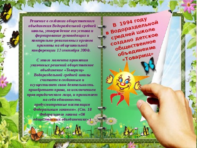 В 199 4 году в Водораздельной средней школе создано детское общественное объединение «Товарищ» Решение о создании общественного объединения Водораздельной средней школы, утверждение его устава и формирование руководящих и контрольно-ревизионных органов приняты на общешкольной конференции 12 сентября 2004г.  С этого момента принятия указанных решений общественное объединение «Товарищ» Водораздельной средней школы считается созданным и осуществляет свою деятельность. приобретает права, за исключением прав юридического лица, и принимает на себя обязанности, предусмотренные настоящим Федеральным законом». (Ст. 18 Федерального закона «Об общественных объединениях».) 