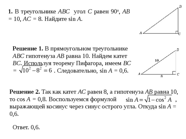 1. В треугольнике ABC угол C равен 90 о , AB = 10, AC = 8 . Найдите sin A . Решение 1.  В прямоугольном треугольнике ABC гипотенуза AB равна 10. Найдем катет BC .  Используя теорему Пифагора, имеем BC =  . Следовательно, sin A = 0,6. Решение 2.  Так как катет AC равен 8, а гипотенуза AB равна 10, то cos A = 0,8. Воспользуемся формулой  , выражающей косинус через синус острого угла. Откуда sin A = 0,6.    