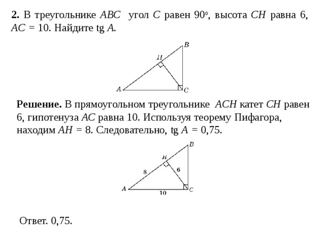 2. В треугольнике ABC угол C равен 90 о , высота CH равна 6, AC = 10. Найдите tg A . Решение.  В прямоугольном треугольнике ACH катет CH равен 6, гипотенуза AC равна 10. Используя теорему Пифагора, находим AH = 8. Следовательно, tg A = 0,75. 