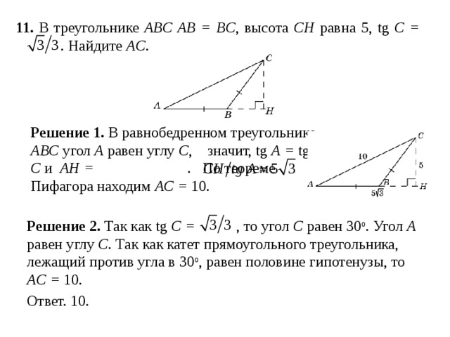 11 . В треугольнике ABC AB = BC , высота CH равна 5, tg C =   . Найдите AC . Решение 1.  В равнобедренном треугольнике ABC угол A равен углу C ,   значит, tg A = tg C и  AH =  .  По теореме Пифагора находим AC  =  10. Решение 2.  Так как tg C =  , то угол C равен 30 о . Угол A равен углу C . Так как катет прямоугольного треугольника, лежащий против угла в 30 о , равен половине гипотенузы, то AC = 10.  