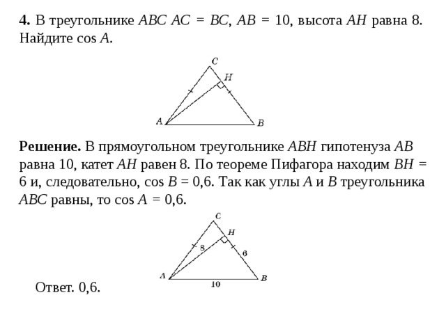 4 . В треугольнике ABC AC = BC , AB = 10, высота AH равна 8. Найдите cos A .  Решение.  В прямоугольном треугольнике ABH гипотенуза AB равна 10, катет AH равен 8. По теореме Пифагора находим BH = 6 и, следовательно, cos B = 0,6. Так как углы A и B треугольника ABC равны, то cos A = 0,6.  