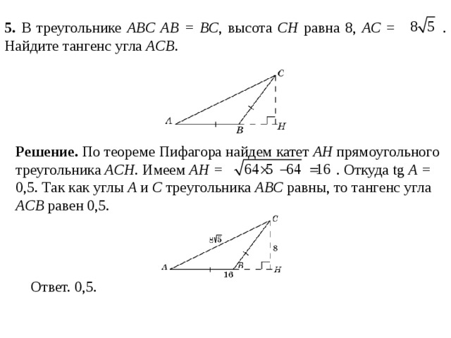 5 . В треугольнике ABC AB = BC , высота CH равна 8, AC =  . Найдите тангенс угла ACB . Решение.  По теореме Пифагора найдем катет AH  прямоугольного треугольника ACH . Имеем AH =   . Откуда tg A = 0,5. Так как углы A и C треугольника ABC равны, то тангенс угла ACB равен 0,5.  
