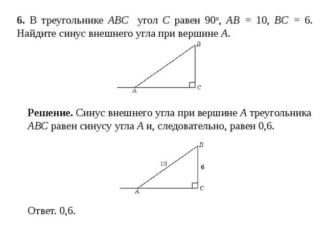 6 . В треугольнике ABC угол C равен 90 о , AB = 10, BC = 6 . Найдите синус внешнего угла при вершине A . Решение.  Синус внешнего угла при вершине A треугольника ABC равен синусу угла A и, следовательно, равен 0,6.  