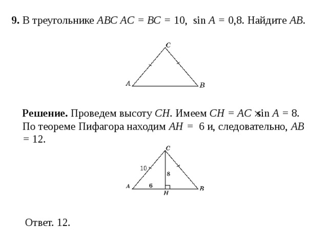 9 . В треугольнике ABC AC = BC = 10, sin A = 0,8. Найдите AB . Решение.  Проведем высоту CH . Имеем  CH = AC  sin A = 8. По теореме Пифагора находим AH =  6 и, следовательно, AB = 12. 