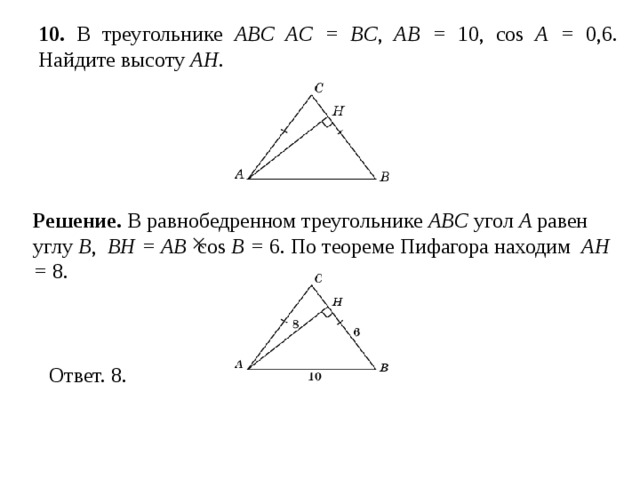 10 . В треугольнике ABC AC = BC , AB = 10, cos A = 0,6. Найдите высоту AH . Решение.  В равнобедренном треугольнике ABC угол A равен углу B ,  BH = AB  cos B = 6. По теореме Пифагора находим AH = 8. 
