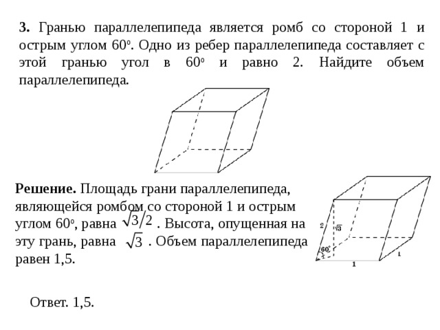 3 . Гранью параллелепипеда является ромб со стороной 1 и острым углом 60 о . Одно из ребер параллелепипеда составляет с этой гранью угол в 60 о и равно 2. Найдите объем параллелепипеда. Решение. Площадь грани параллелепипеда, являющейся ромбом со стороной 1 и острым углом 60 о , равна  . Высота, опущенная на эту грань, равна . Объем параллелепипеда равен 1,5. 