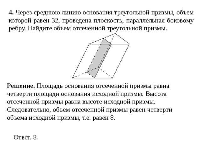 4 . Через среднюю линию основания треугольной призмы, объем которой равен 32, проведена плоскость, параллельная боковому ребру. Найдите объем отсеченной треугольной призмы. Решение. Площадь основания отсеченной призмы равна четверти площади основания исходной призмы. Высота отсеченной призмы равна высоте исходной призмы. Следовательно, объем отсеченной призмы равен четверти объема исходной призмы, т.е. равен 8. 
