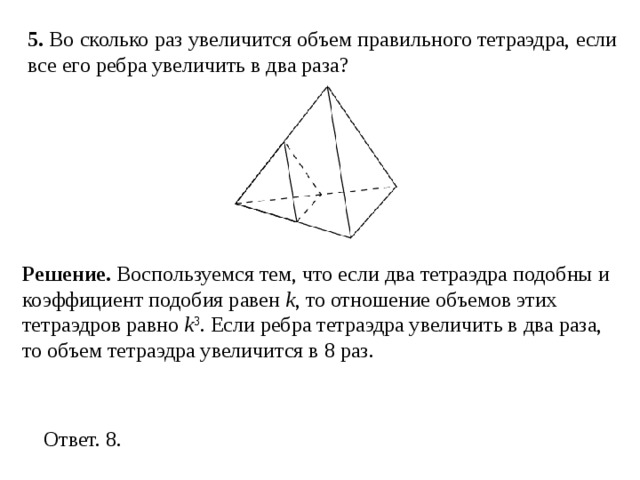 5 . Во сколько раз увеличится объем правильного тетраэдра, если все его ребра увеличить в два раза? Решение.  Воспользуемся тем, что если два тетраэдра подобны и коэффициент подобия равен k , то отношение объемов этих тетраэдров равно k 3 . Если ребра тетраэдра увеличить в два раза, то объем тетраэдра увеличится в 8 раз. 