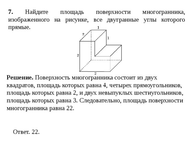 7 . Найдите площадь поверхности многогранника, изображенного на рисунке, все двугранные углы которого прямые. Решение. Поверхность многогранника состоит из двух квадратов, площадь которых равна 4, четырех прямоугольников, площадь которых равна 2, и двух невыпуклых шестиугольников, площадь которых равна 3. Следовательно, площадь поверхности многогранника равна 22. 