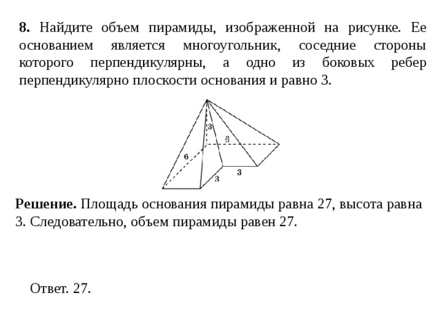 8 . Найдите объем пирамиды, изображенной на рисунке. Ее основанием является многоугольник, соседние стороны которого перпендикулярны, а одно из боковых ребер перпендикулярно плоскости основания и равно 3. Решение. Площадь основания пирамиды равна 27, высота равна 3. Следовательно, объем пирамиды равен 27. 