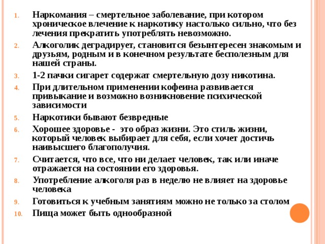 Наркомания – смертельное заболевание, при котором хроническое влечение к наркотику настолько сильно, что без лечения прекратить употреблять невозможно. Алкоголик деградирует, становится безынтересен знакомым и друзьям, родным и в конечном результате бесполезным для нашей страны. 1-2 пачки сигарет содержат смертельную дозу никотина. При длительном применении кофеина развивается привыкание и возможно возникновение психической зависимости  Наркотики бывают безвредные Хорошее здоровье - это образ жизни. Это стиль жизни, который человек выбирает для себя, если хочет достичь наивысшего благополучия. Считается, что все, что ни делает человек, так или иначе отражается на состоянии его здоровья. Употребление алкоголя раз в неделю не влияет на здоровье человека Готовиться к учебным занятиям можно не только за столом Пища может быть однообразной  