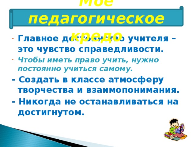 Мое педагогическое кредо Главное достоинство учителя – это чувство справедливости. Чтобы иметь право учить, нужно постоянно учиться самому. - Создать в классе атмосферу творчества и взаимопонимания. - Никогда не останавливаться на достигнутом. 