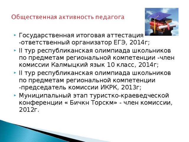 Государственная итоговая аттестация -ответственный организатор ЕГЭ, 2014г; II тур республиканская олимпиада школьников по предметам региональной компетенции -член комиссии Калмыцкий язык 10 класс, 2014г; II тур республиканская олимпиада школьников по предметам региональной компетенции -председатель комиссии ИКРК, 2013г; Муниципальный этап туристко-краеведческой конференции « Бичкн Торскм» - член комиссии, 2012г. 