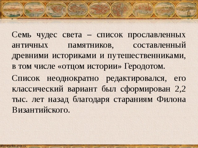 Семь чудес света – список прославленных античных памятников, составленный древними историками и путешественниками, в том числе «отцом истории» Геродотом. Список неоднократно редактировался, его классический вариант был сформирован 2,2 тыс. лет назад благодаря стараниям Филона Византийского. 