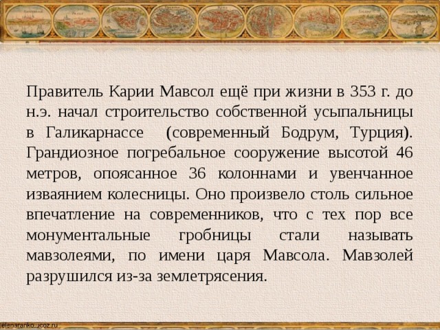 Правитель Карии Мавсол ещё при жизни в 353 г. до н.э. начал строительство собственной усыпальницы в Галикарнассе (современный Бодрум, Турция). Грандиозное погребальное сооружение высотой 46 метров, опоясанное 36 колоннами и увенчанное изваянием колесницы. Оно произвело столь сильное впечатление на современников, что с тех пор все монументальные гробницы стали называть мавзолеями, по имени царя Мавсола. Мавзолей разрушился из-за землетрясения. 