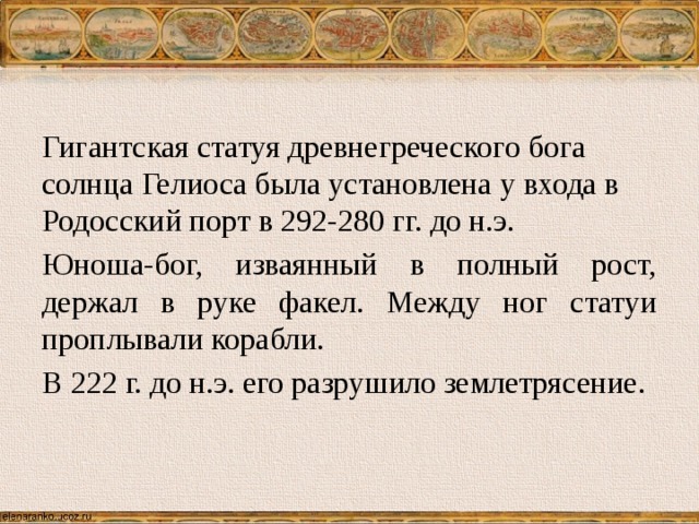 Гигантская статуя древнегреческого бога солнца Гелиоса была установлена у входа в Родосский порт в 292-280 гг. до н.э. Юноша-бог, изваянный в полный рост, держал в руке факел. Между ног статуи проплывали корабли. В 222 г. до н.э. его разрушило землетрясение. 
