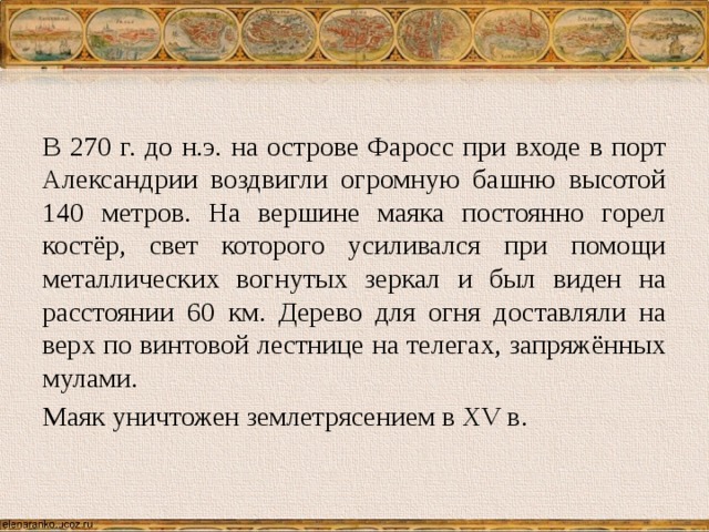 В 270 г. до н.э. на острове Фаросс при входе в порт Александрии воздвигли огромную башню высотой 140 метров. На вершине маяка постоянно горел костёр, свет которого усиливался при помощи металлических вогнутых зеркал и был виден на расстоянии 60 км. Дерево для огня доставляли на верх по винтовой лестнице на телегах, запряжённых мулами. Маяк уничтожен землетрясением в XV в. 