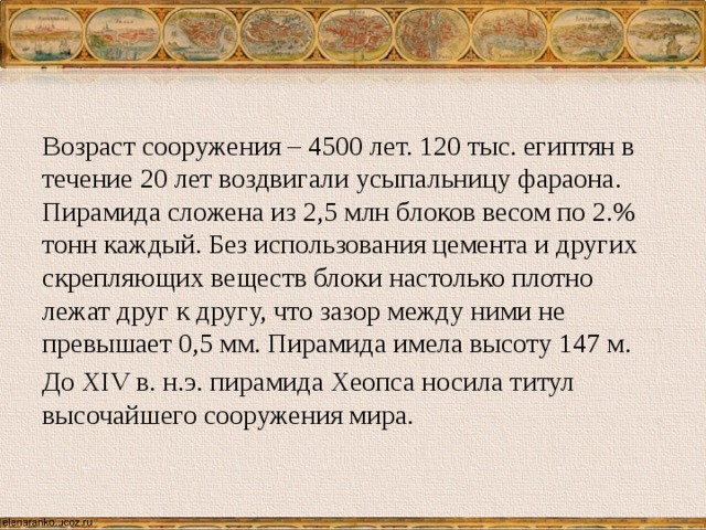 Возраст сооружения – 4500 лет. 120 тыс. египтян в течение 20 лет воздвигали усыпальницу фараона. Пирамида сложена из 2,5 млн блоков весом по 2.% тонн каждый. Без использования цемента и других скрепляющих веществ блоки настолько плотно лежат друг к другу, что зазор между ними не превышает 0,5 мм. Пирамида имела высоту 147 м. До XIV в. н.э. пирамида Хеопса носила титул высочайшего сооружения мира. 