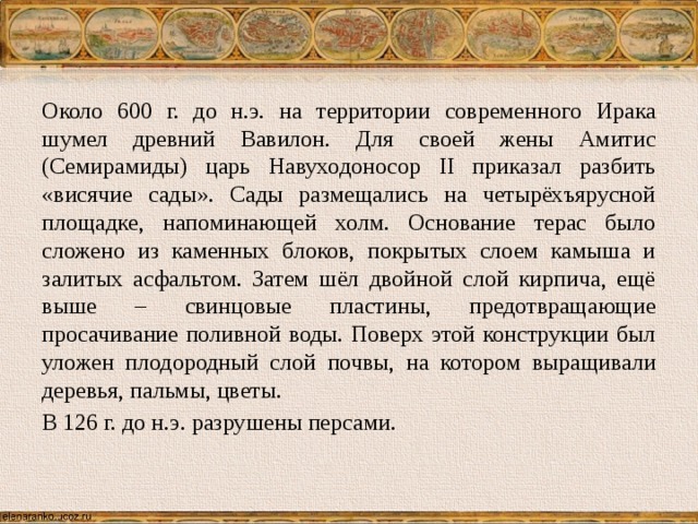 Около 600 г. до н.э. на территории современного Ирака шумел древний Вавилон. Для своей жены Амитис (Семирамиды) царь Навуходоносор II приказал разбить «висячие сады». Сады размещались на четырёхъярусной площадке, напоминающей холм. Основание терас было сложено из каменных блоков, покрытых слоем камыша и залитых асфальтом. Затем шёл двойной слой кирпича, ещё выше – свинцовые пластины, предотвращающие просачивание поливной воды. Поверх этой конструкции был уложен плодородный слой почвы, на котором выращивали деревья, пальмы, цветы. В 126 г. до н.э. разрушены персами. 