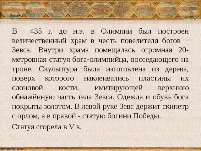 В 435 г. до н.э. в Олимпии был построен величественный храм в честь повелителя богов – Зевса. Внутри храма помещалась огромная 20-метровная статуя бога-олимпийца, восседающего на троне. Скульптура была изготовлена из дерева, поверх которого наклеивались пластины их слоновой кости, имитирующей верхнюю обнажённую часть тела Зевса. Одежда и обувь бога покрыты золотом. В левой руке Зевс держит скипетр с орлом, а в правой - статую богини Победы. Статуя сгорела в V в. 