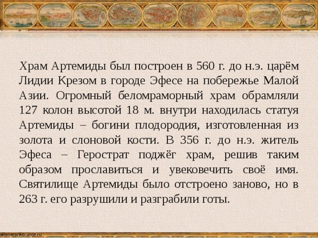 Храм Артемиды был построен в 560 г. до н.э. царём Лидии Крезом в городе Эфесе на побережье Малой Азии. Огромный беломраморный храм обрамляли 127 колон высотой 18 м. внутри находилась статуя Артемиды – богини плодородия, изготовленная из золота и слоновой кости. В 356 г. до н.э. житель Эфеса – Герострат поджёг храм, решив таким образом прославиться и увековечить своё имя. Святилище Артемиды было отстроено заново, но в 263 г. его разрушили и разграбили готы. 