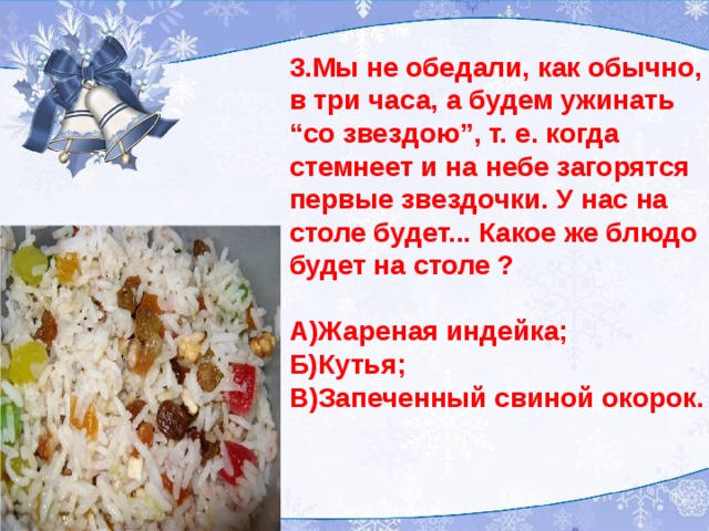 3.Мы не обедали, как обычно, в три часа, а будем ужинать “ со звездою”, т. е. когда стемнеет и на небе загорятся первые звездочки. У нас на столе будет... Какое же блюдо будет на столе ?  А)Жареная индейка; Б)Кутья; В)Запеченный свиной окорок.   