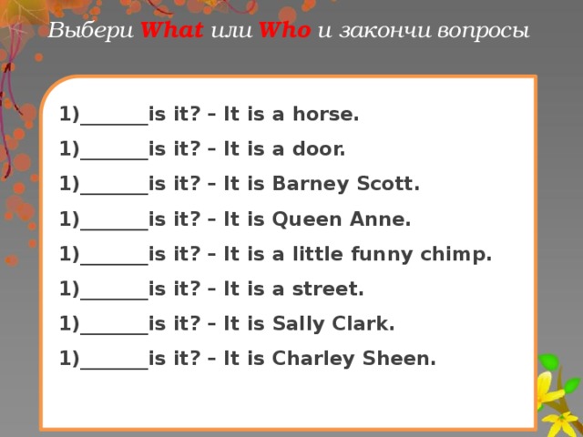 Выбери What  или Who и закончи вопрoсы 1)_______is it? – It is a horse. 1)_______is it? – It is a door. 1)_______is it? – It is Barney Scott. 1)_______is it? – It is Queen Anne. 1)_______is it? – It is a little funny chimp. 1)_______is it? – It is a street. 1)_______is it? – It is Sally Clark. 1)_______is it? – It is Charley Sheen. 
