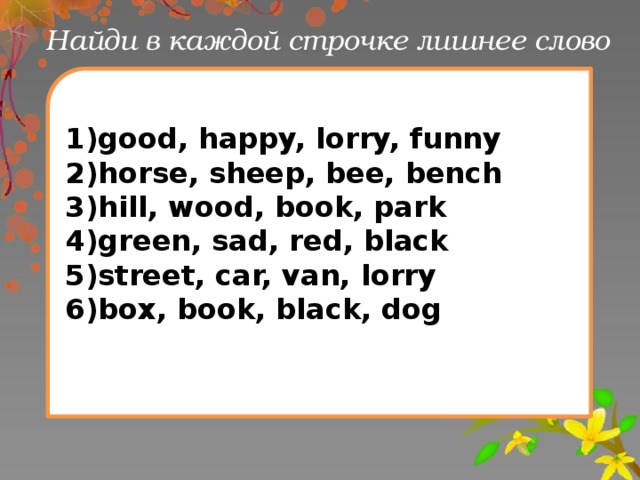 Найди в каждой строчке лишнее слово 1)good, happy, lorry, funny 2)horse, sheep, bee, bench 3)hill, wood, book, park 4)green, sad, red, black 5)street, car, van, lorry 6)box, book, black, dog 