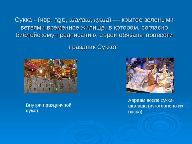 Сукка - (ивр. סֻכָּה ‎ , шалаш , куща ) — крытое зелеными ветвями временное жилище, в котором, согласно библейскому предписанию, евреи обязаны провести праздник Суккот  Авраам возле сукки-шалаша (изготовлено из воска). Внутри праздничной cукки . 