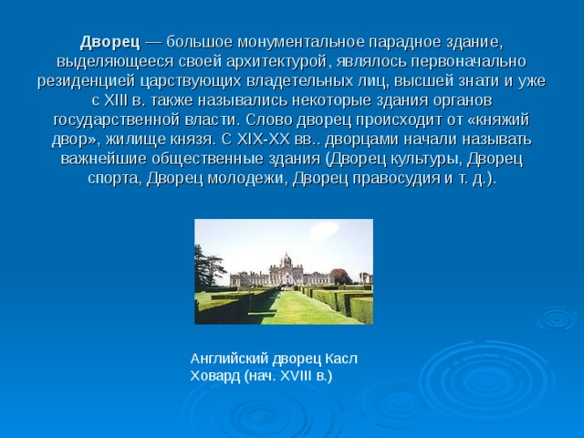Дворец — большое монументальное парадное здание, выделяющееся своей архитектурой, являлось первоначально резиденцией царствующих владетельных лиц, высшей знати и уже с XIII в. также назывались некоторые здания органов государственной власти. Слово дворец происходит от «княжий двор», жилище князя. С XIX-XX вв.. дворцами начали называть важнейшие общественные здания (Дворец культуры, Дворец спорта, Дворец молодежи, Дворец правосудия и т. д.). Английский дворец Касл Ховард (нач. XVIII в.) 