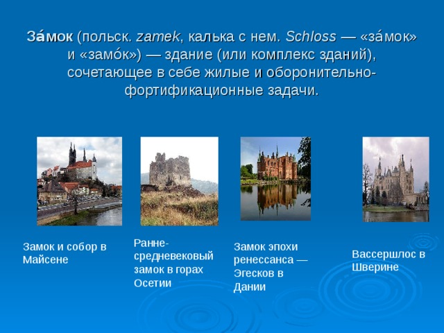 За́мок (польск. zamek , калька с нем.  Schloss  — «за́мок» и «замо́к») — здание (или комплекс зданий), сочетающее в себе жилые и оборонительно-фортификационные задачи. Ранне-средневековый замок в горах Осетии Замок и собор в Майсене Замок эпохи ренессанса — Эгесков в Дании Вассершлос в Шверине 