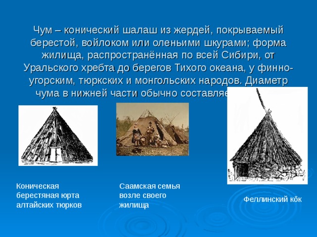 Чум – конический шалаш из жердей, покрываемый берестой, войлоком или оленьими шкурами; форма жилища, распространённая по всей Сибири, от Уральского хребта до берегов Тихого океана, у финно-угорским, тюркских и монгольских народов. Диаметр чума в нижней части обычно составляет от 3 до 8 метров. Коническая берестяная юрта алтайских тюрков Саамская семья возле своего жилища Феллинский кöк 