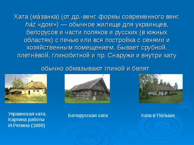 Хата (ма́занка) (от др.-венг. формы современного венг. ház «дом») — обычное жилище для украинцев, белорусов и части поляков и русских (в южных областях) с печью или вся постройка с сенями и хозяйственным помещением. Бывает срубной, плетнёвой, глинобитной и пр. Снаружи и внутри хату обычно обмазывают глиной и белят  Украинская хата. Картина работы И.Репина (1880) Белорусская хата Хата в Польше 