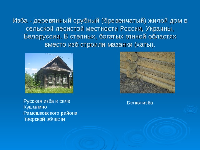 Изба - деревянный срубный (бревенчатый) жилой дом в сельской лесистой местности России, Украины, Белоруссии. В степных, богатых глиной областях вместо изб строили мазанки (хаты). Русская изба в селе Кушалино Рамешковского района Тверской области Белая изба 