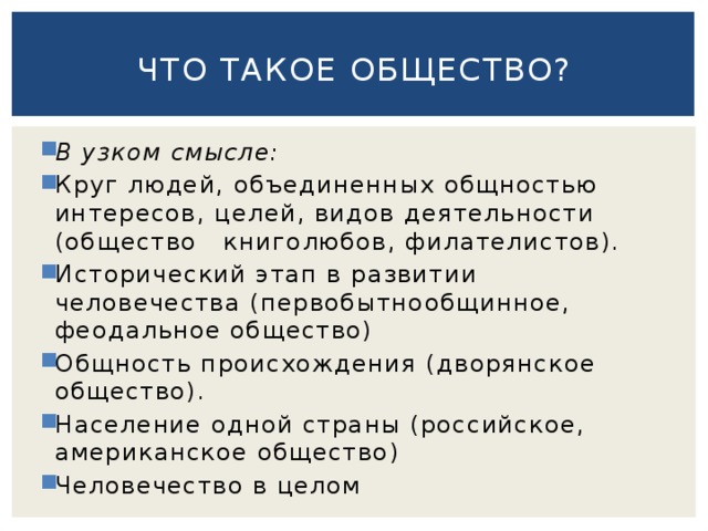 Что такое общество? В узком смысле: Круг людей, объединенных общностью интересов, целей, видов деятельности (общество   книголюбов, филателистов). Исторический этап в развитии человечества (первобытнообщинное, феодальное общество) Общность происхождения (дворянское общество). Население одной страны (российское, американское общество) Человечество в целом 