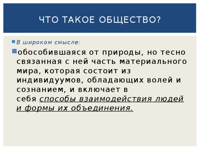 Что такое общество? В широком смысле: обособившаяся от природы, но тесно связанная с ней часть материального мира, которая состоит из индивидуумов, обладающих волей и сознанием, и включает в себя  способы взаимодействия людей и формы их объединения. 