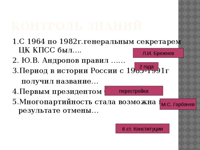Контроль знаний 1.С 1964 по 1982г.генеральным секретарем ЦК КПСС был…. 2. Ю.В. Андропов правил …… 3.Период в истории России с 1985-1991г  получил название… 4.Первым президентом СССР был… 5.Многопартийность стала возможна в результате отмены… Л.И. Брежнев 2 года перестройка М.С. Горбачев 6 ст. Конституции 