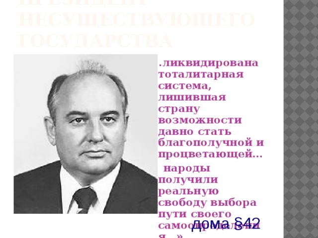 Президент несуществующего государства «..ликвидирована тоталитарная система, лишившая страну возможности давно стать благополучной и процветающей…  народы получили реальную свободу выбора пути своего самоопределения…»  25 декабря 1991г . из  выступления по ЦТ дома §42 