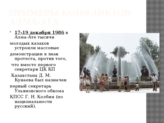 Примеры конфликтов:  Алма-Ата 17-19 декабря 1986 в Алма-Ате тысячи молодых казахов устроили массовые демонстрации в знак протеста, против того,  что вместо первого секретаря ЦК КП  Казахстана Д. М. Кунаева был назначен первый секретарь Ульяновского обкома КПСС Г. Н. Колбин (по национальности русский). 