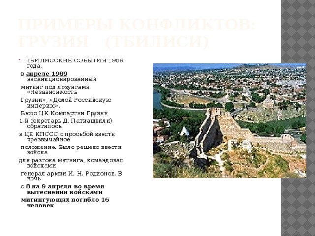 Примеры конфликтов:  Грузия (Тбилиси) ТБИЛИССКИЕ СОБЫТИЯ 1989 года,  в апреле 1989 несанкционированный  митинг под лозунгами «Независимость  Грузии», «Долой Российскую империю».  Бюро ЦК Компартии Грузии 1-й секретарь Д. Патиашвили) обратилось в ЦК КПССС с просьбой ввести чрезвычайное  положение. Было решено ввести войска для разгона митинга, командовал войсками  генерал армии И. Н. Родионов. В ночь  с 8 на 9 апреля во время вытеснения войсками  митингующих погибло 16 человек 