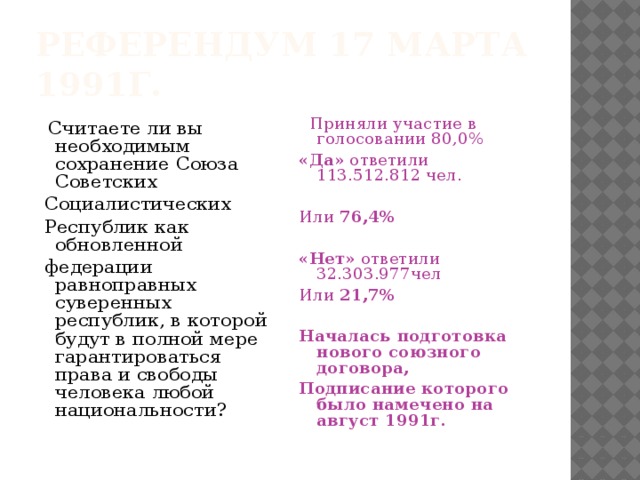 Референдум 17 марта 1991г.  Считаете ли вы необходимым сохранение Союза Советских  Приняли участие в голосовании 80,0%  Социалистических «Да» ответили 113.512.812 чел.  Республик как обновленной  федерации равноправных суверенных республик, в которой будут в полной мере гарантироваться права и свободы человека любой национальности? Или 76,4%  «Нет» ответили 32.303.977чел Или 21,7%  Началась подготовка нового союзного договора, Подписание которого было намечено на август 1991г. 