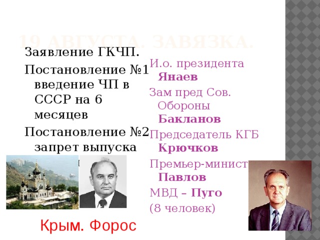 19 августа. Завязка. Заявление ГКЧП. Постановление №1 введение ЧП в СССР на 6 месяцев Постановление №2 запрет выпуска изданий И.о. президента Янаев Зам пред Сов. Обороны Бакланов Председатель КГБ Крючков Премьер-министр Павлов МВД – Пуго (8 человек) Крым. Форос 