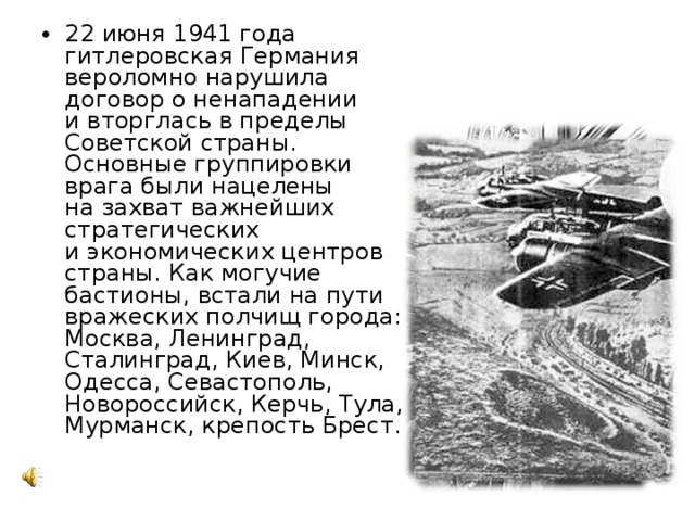 22 июня 1941 года гитлеровская Германия вероломно нарушила договор о ненападении и вторглась в пределы Советской страны. Основные группировки врага были нацелены на захват важнейших стратегических и экономических центров страны. Как могучие бастионы, встали на пути вражеских полчищ города: Москва, Ленинград, Сталинград, Киев, Минск, Одесса, Севастополь, Новороссийск, Керчь, Тула, Мурманск, крепость Брест. 
