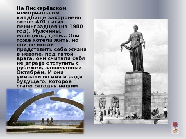  На Пискарёвском мемориальном кладбище захоронено около 470 тысяч ленинградцев (на 1980 год). Мужчины, женщины, дети… Они тоже хотели жить, но они не могли представить себе жизни в неволе, под пятой врага, они считали себя не вправе отступить с рубежей, завоёванных Октябрём. И они умирали во имя и ради будущего, которое стало сегодня нашим счастьем.     