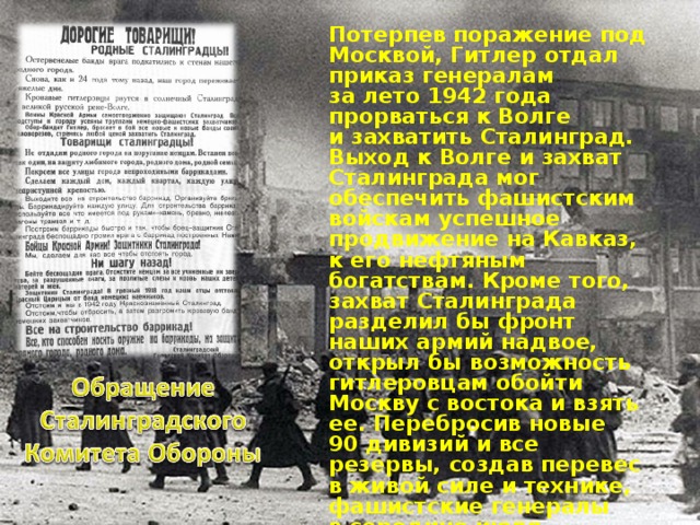  Потерпев поражение под Москвой, Гитлер отдал приказ генералам за лето 1942 года прорваться к Волге и захватить Сталинград. Выход к Волге и захват Сталинграда мог обеспечить фашистским войскам успешное продвижение на Кавказ, к его нефтяным богатствам. Кроме того, захват Сталинграда разделил бы фронт наших армий надвое, открыл бы возможность гитлеровцам обойти Москву с востока и взять ее. Перебросив новые 90 дивизий и все резервы, создав перевес в живой силе и технике, фашистские генералы в середине июля прорвали оборону нашего Юго-западного фронта и двинулись к Сталинграду. 