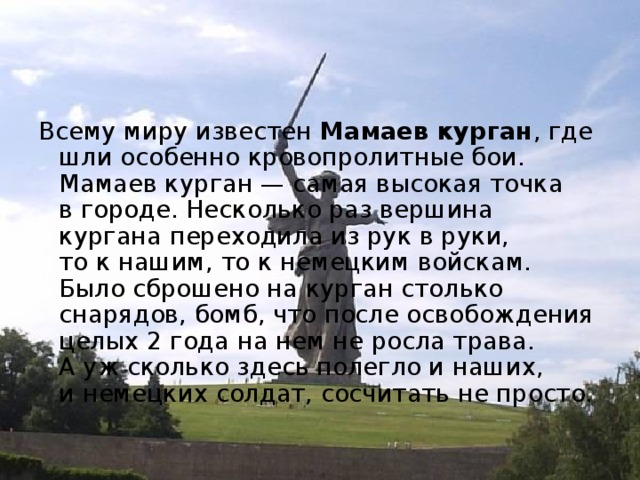 Всему миру известен Мамаев курган , где шли особенно кровопролитные бои. Мамаев курган — самая высокая точка в городе. Несколько раз вершина кургана переходила из рук в руки, то к нашим, то к немецким войскам. Было сброшено на курган столько снарядов, бомб, что после освобождения целых 2 года на нем не росла трава. А уж сколько здесь полегло и наших, и немецких солдат, сосчитать не просто. 