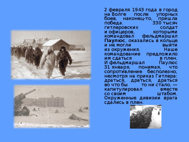  2 февраля 1943 года в город на Волге после упорных боев, наконец-то, пришла победа. 330 тысяч гитлеровских солдат и офицеров, которыми командовал фельдмаршал Паулюс , оказались в кольце и не могли выйти из окружения. Наше командование предложило им сдаться в плен. И фельдмаршал Паулюс 31 января, понимая, что сопротивление бесполезно, несмотря на приказ Гитлера: драться, драться, драться во что бы то ни стало, — капитулировал вместе со своим штабом. Окруженные дивизии врага сдались в плен. 