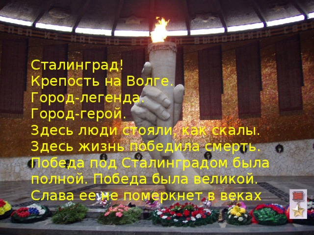  Сталинград!  Крепость на Волге.  Город-легенда.  Город-герой.  Здесь люди стояли, как скалы. Здесь жизнь победила смерть. Победа под Сталинградом была полной. Победа была великой. Слава ее не померкнет в веках 