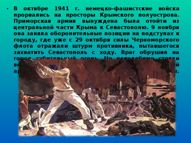 В октябре 1941 г. немецко-фашистские войска прорвались на просторы Крымского полуострова. Приморская армия вынуждена была отойти из центральной части Крыма к Севастополю. 9 ноября она заняла оборонительные позиции на подступах к городу, где уже с 29 октября силы Черноморского флота отражали штурм противника, пытавшегося захватить Севастополь с ходу. Враг обрушил на город губительный огонь. Но неколебимо стояли верные защитники города - воины Приморской армии, моряки-черноморцы, народные ополченцы.   