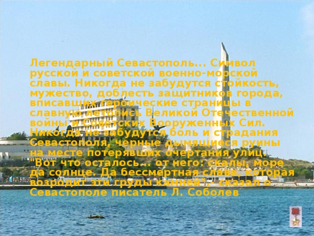  Легендарный Севастополь... Символ русской и советской военно-морской славы. Никогда не забудутся стойкость, мужество, доблесть защитников города, вписавших героические страницы в славную летопись Великой Отечественной войны и Советских Вооруженных Сил. Никогда не забудутся боль и страдания Севастополя, черные дымящиеся руины на месте потерявших очертания улиц. 